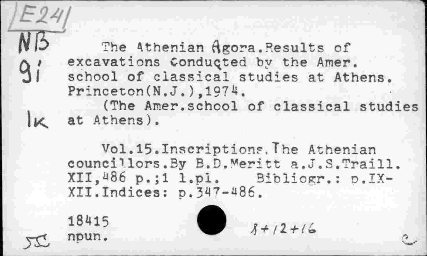 ﻿)Е24/ Ж
The Athenian rigor a. Results of it excavations Conducted by the Amer.
I school of classical studies at Athens.
Princeton(N. J. ) ,197і*.
(The Amer.school of classical studies Itç at Athens).
Vol.15.Inscriptions,The Athenian councillors.By B.D.Meritt a.J.S.Traill. XII,^86 p.;l l.pi. Bibliorr.: o.IX-XII.Indices: p.347-m.
18415 noun.
J* il+li,